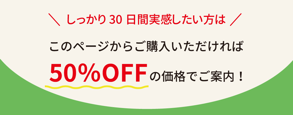 しっかり30日間実感したい方は、このページからご購入いただければ50％OFFの価格でご案内。お得に試せるチャンスです。