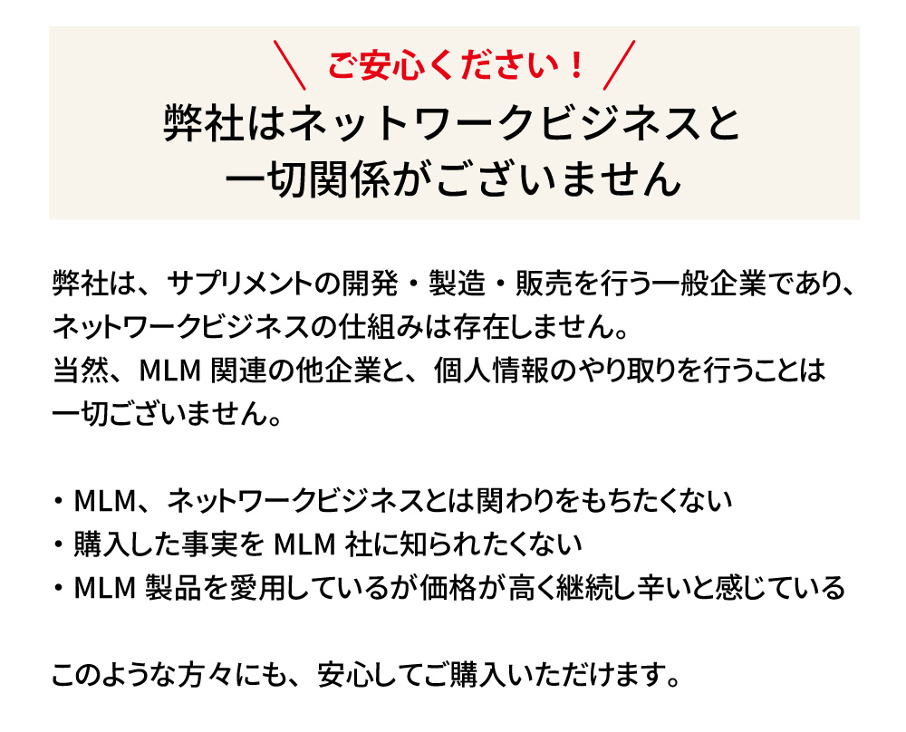 弊社はネットワークビジネスと一切関係がありません。一般企業としてサプリメントの開発・製造・販売を行っており、個人情報のやり取りも行いません。安心してご購入いただけます。