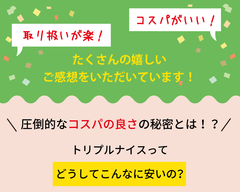 トリプルナイスは、取り扱いが楽でコスパが良いと好評。圧倒的なコスパの良さの秘密を解明し、なぜこんなに安いのかを紹介。多くの嬉しいご感想をいただいています。