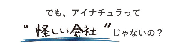 「アイナチュラって怪しい会社じゃないの？」との疑問を払拭。信頼性と品質にこだわり、透明性を持って運営している会社です。安心してご利用いただけます。